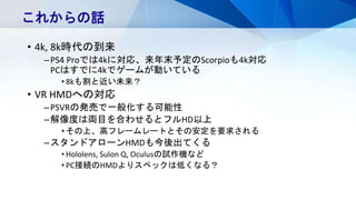 • 4k, 8k時代の到来
–PS4 Proでは4kに対応、来年末予定のScorpioも4k対応
PCはすでに4kでゲームが動いている
• 8kも割と近い未来？
• VR HMDへの対応
–PSVRの発売で一般化する可能性
–解像度は両目を合わせるとフルHD以上
• その上、高フレームレートとその安定を要求される
–スタンドアローンHMDも今後出てくる
• Hololens, Sulon Q, Oculusの試作機など
• PC接続のHMDよりスペックは低くなる？
これからの話
 