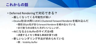 • Deferred Renderingで対応できる？
–厳しくなってくる可能性が高い
–Oculus社はVR用にUE4にClustered Forward Rendererを組み込んだ
•現在はEpic社が自らForward Rendererを組み込んでいる
•まだ使うのは控えた方がいいらしいが…
–4kになるとG-Bufferのサイズは4倍
•消費するメモリ帯域も単純計算で4倍
–新しいレンダリング手法が求められている
•例：Visibility Buffer
これからの話
 