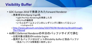 • GDC Europe 2016で発表されたForward Renderer
–発表者はWolfgang Engel氏
• Light Pre-Pass Renderingを発表した方
• GPU Proの編纂者
• いろんなゲームエンジンのレンダリングに関わってるらしい
–CryEngineとか
–http://www.gdcvault.com/play/1023792/4K-Rendering-Breakthrough-
The-Filtered
• 4k時にDeferred Rendererの半分のバッファサイズで済む
–比較対象は現在のFrostbite Engine
–使用するバッファは32ビットのVisibility Bufferと頂点バッファ
• 頂点バッファは解像度に依存しない
Visibility Buffer
 