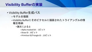 • Visibility Buffer生成パス
–モデルを描画
–Visibility Bufferにそのピクセルに描画されたトライアングルの情
報を格納
•論文によると
–Alpha masked bit：1ビット
–Draw ID：8ビット
–Primitive ID/Triangle ID：23ビット
Visibility Bufferの実装
 