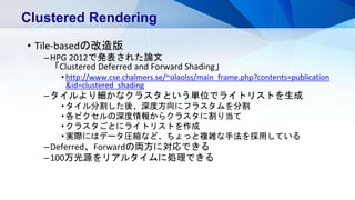 • Tile-basedの改造版
–HPG 2012で発表された論文
「Clustered Deferred and Forward Shading」
• http://www.cse.chalmers.se/~olaolss/main_frame.php?contents=publication
&id=clustered_shading
–タイルより細かなクラスタという単位でライトリストを生成
• タイル分割した後、深度方向にフラスタムを分割
• 各ピクセルの深度情報からクラスタに割り当て
• クラスタごとにライトリストを作成
• 実際にはデータ圧縮など、ちょっと複雑な手法を採用している
–Deferred、Forwardの両方に対応できる
–100万光源をリアルタイムに処理できる
Clustered Rendering
 