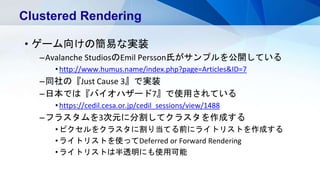 • ゲーム向けの簡易な実装
–Avalanche StudiosのEmil Persson氏がサンプルを公開している
•http://www.humus.name/index.php?page=Articles&ID=7
–同社の『Just Cause 3』で実装
–日本では『バイオハザード7』で使用されている
•https://cedil.cesa.or.jp/cedil_sessions/view/1488
–フラスタムを3次元に分割してクラスタを作成する
•ピクセルをクラスタに割り当てる前にライトリストを作成する
•ライトリストを使ってDeferred or Forward Rendering
•ライトリストは半透明にも使用可能
Clustered Rendering
 