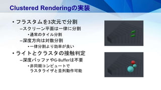 • フラスタムを3次元で分割
–スクリーン平面は一律に分割
•通常のタイル分割
–深度方向は対数分割
•一律分割より効率が良い
• ライトとクラスタの接触判定
–深度バッファやG-Bufferは不要
•非同期コンピュートで
ラスタライザと並列動作可能
Clustered Renderingの実装
 