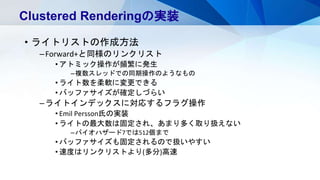 • ライトリストの作成方法
–Forward+と同様のリンクリスト
• アトミック操作が頻繁に発生
–複数スレッドでの同期操作のようなもの
• ライト数を柔軟に変更できる
• バッファサイズが確定しづらい
–ライトインデックスに対応するフラグ操作
• Emil Persson氏の実装
• ライトの最大数は固定され、あまり多く取り扱えない
–バイオハザード7では512個まで
• バッファサイズも固定されるので扱いやすい
• 速度はリンクリストより(多分)高速
Clustered Renderingの実装
 