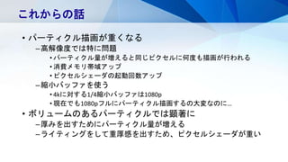 • パーティクル描画が重くなる
–高解像度では特に問題
• パーティクル量が増えると同じピクセルに何度も描画が行われる
• 消費メモリ帯域アップ
• ピクセルシェーダの起動回数アップ
–縮小バッファを使う
• 4kに対する1/4縮小バッファは1080p
• 現在でも1080pフルにパーティクル描画するの大変なのに…
• ボリュームのあるパーティクルでは顕著に
–厚みを出すためにパーティクル量が増える
–ライティングをして重厚感を出すため、ピクセルシェーダが重い
これからの話
 