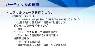 • ピクセルシェーダを軽くしたい
–特にライティング
•Clustered Renderingのおかげで複数ライトが使えるようになった
•仕組み的には使えるが、速度的には使えない
–ピクセルごとのライティング
•無理
–テッセレータを起動して分割頂点ごと
•テッセレータを起動すると単純に重い
–描画頂点単位
•『ワンダと巨像方式』
•現実的な速度になるが、法線マップが使えない
パーティクルの描画
 