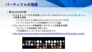 • 新生DOOMの例
– テクスチャアトラスを利用してパーティクルライトバッファにライティン
グ結果を描画
• パーティクルごとに重ならないようにバッファにアトラス化
• パーティクルライティングの結果をバッファに描画
– フレームバッファへの描画時にライティング結果を参照
• ライティングが解像度に依存しない
• 下の画像は1パーティクルにつき64x64サイズ
– http://www.adriancourreges.com/blog/2016/09/09/doom-2016-graphics-study/
パーティクルの描画
 