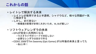 • レイトレで解決する未来
–レイトレが使用できると半透明、シャドウなど、様々な問題が一気
に解決する
–しかし、まだ来ない
• 解像度の影響が非常に大きいため、4k, 8kが厳しい
• ソフトウェアレンダラの未来
–GPUが完全に汎用的になる
• ラスタライザがハードで対応しない
• 必要なレンダラは自分で作る
–CEDEC 2008でTim Sweeney (Epic Games) が10年後の未来と言ってた
• あと2年！
これからの話
 