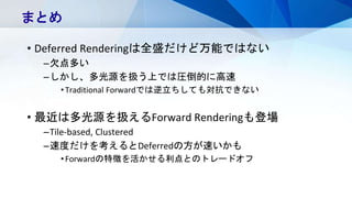 • Deferred Renderingは全盛だけど万能ではない
–欠点多い
–しかし、多光源を扱う上では圧倒的に高速
•Traditional Forwardでは逆立ちしても対抗できない
• 最近は多光源を扱えるForward Renderingも登場
–Tile-based, Clustered
–速度だけを考えるとDeferredの方が速いかも
•Forwardの特徴を活かせる利点とのトレードオフ
まとめ
 