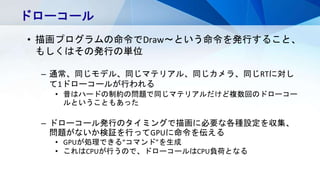 ドローコール
• 描画プログラムの命令でDraw～という命令を発行すること、
もしくはその発行の単位
– 通常、同じモデル、同じマテリアル、同じカメラ、同じRTに対し
て1ドローコールが行われる
• 昔はハードの制約の問題で同じマテリアルだけど複数回のドローコー
ルということもあった
– ドローコール発行のタイミングで描画に必要な各種設定を収集、
問題がないか検証を行ってGPUに命令を伝える
• GPUが処理できる“コマンド”を生成
• これはCPUが行うので、ドローコールはCPU負荷となる
 