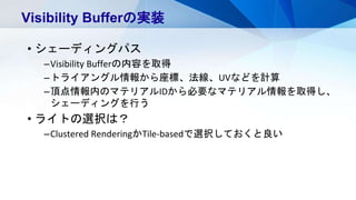 • シェーディングパス
–Visibility Bufferの内容を取得
–トライアングル情報から座標、法線、UVなどを計算
–頂点情報内のマテリアルIDから必要なマテリアル情報を取得し、
シェーディングを行う
• ライトの選択は？
–Clustered RenderingかTile-basedで選択しておくと良い
Visibility Bufferの実装
 