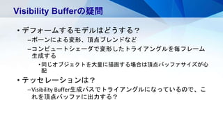 • デフォームするモデルはどうする？
–ボーンによる変形、頂点ブレンドなど
–コンピュートシェーダで変形したトライアングルを毎フレーム
生成する
•同じオブジェクトを大量に描画する場合は頂点バッファサイズが心
配
• テッセレーションは？
–Visibility Buffer生成パスでトライアングルになっているので、こ
れを頂点バッファに出力する？
Visibility Bufferの疑問
 