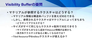 • マテリアルが参照するテクスチャはどうする？
–マテリアル情報は構造体バッファを使えば対応できる
–しかし、参照されるテクスチャはマテリアルによってまちまち
•どうやってアクセスする？
–サイズがすべて同じならテクスチャ配列で対応できそう
•サイズがまちまちなら追加でMipLevel情報が必要かも
•長方形テクスチャがあると難しくなるのでは？
–Tiled ResourceやBindlessテクスチャが使えるか？
Visibility Bufferの疑問
 