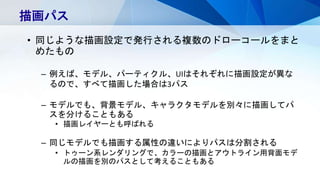 描画パス
• 同じような描画設定で発行される複数のドローコールをまと
めたもの
– 例えば、モデル、パーティクル、UIはそれぞれに描画設定が異な
るので、すべて描画した場合は3パス
– モデルでも、背景モデル、キャラクタモデルを別々に描画してパ
スを分けることもある
• 描画レイヤーとも呼ばれる
– 同じモデルでも描画する属性の違いによりパスは分割される
• トゥーン系レンダリングで、カラーの描画とアウトライン用背面モデ
ルの描画を別のパスとして考えることもある
 