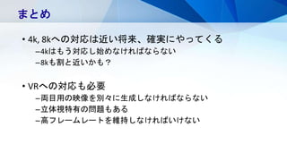 • 4k, 8kへの対応は近い将来、確実にやってくる
–4kはもう対応し始めなければならない
–8kも割と近いかも？
• VRへの対応も必要
–両目用の映像を別々に生成しなければならない
–立体視特有の問題もある
–高フレームレートを維持しなければいけない
まとめ
 