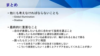 • 他にも考えなければならないことも
–Global Illumination
–Shadow
• 最終的に重要なこと
–自分が表現したいものに合わせて技術を選ぶこと
• 表現したいものが曖昧だと適切な選択は難しい
• すべてが決まっている必要はないが、軸がぶれるとあとで困る
–困ったらエンジニアに相談
• ～って出来る？と聞くのはあまりお勧めしない
• こういう表現をしたい！と聞くとアイデアを出してくれることが多い
まとめ
 