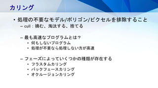 カリング
• 処理の不要なモデル/ポリゴン/ピクセルを排除すること
– cull：摘む、淘汰する、捨てる
– 最も高速なプログラムとは？
• 何もしないプログラム
• 処理が不要なら処理しない方が高速
– フェーズによっていくつかの種類が存在する
• フラスタムカリング
• バックフェースカリング
• オクルージョンカリング
 