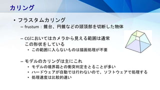 カリング
• フラスタムカリング
– frustum：錐台、円錐などの頭頂部を切断した物体
– CGにおいてはカメラから見える範囲は通常
この形状をしている
• この範囲に入らないものは描画処理が不要
– モデルのカリングは主にこれ
• モデルの境界箱との衝突判定をとることが多い
• ハードウェアが自動では行わないので、ソフトウェアで処理する
• 処理速度は比較的速い
 