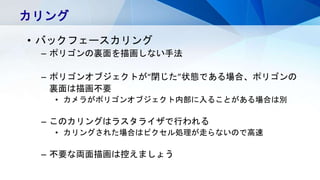 カリング
• バックフェースカリング
– ポリゴンの裏面を描画しない手法
– ポリゴンオブジェクトが“閉じた”状態である場合、ポリゴンの
裏面は描画不要
• カメラがポリゴンオブジェクト内部に入ることがある場合は別
– このカリングはラスタライザで行われる
• カリングされた場合はピクセル処理が走らないので高速
– 不要な両面描画は控えましょう
 