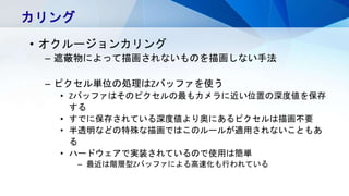 カリング
• オクルージョンカリング
– 遮蔽物によって描画されないものを描画しない手法
– ピクセル単位の処理はZバッファを使う
• Zバッファはそのピクセルの最もカメラに近い位置の深度値を保存
する
• すでに保存されている深度値より奥にあるピクセルは描画不要
• 半透明などの特殊な描画ではこのルールが適用されないこともあ
る
• ハードウェアで実装されているので使用は簡単
– 最近は階層型Zバッファによる高速化も行われている
 