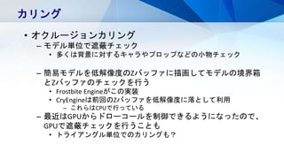 カリング
• オクルージョンカリング
– モデル単位で遮蔽チェック
• 多くは背景に対するキャラやプロップなどの小物チェック
– 簡易モデルを低解像度のZバッファに描画してモデルの境界箱
とZバッファのチェックを行う
• Frostbite Engineがこの実装
• CryEngineは前回のZバッファを低解像度に落として利用
– これらはCPUで行っている
– 最近はGPUからドローコールを制御できるようになったので、
GPUで遮蔽チェックを行うことも
• トライアングル単位でのカリングも？
 