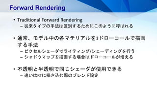 Forward Rendering
• Traditional Forward Rendering
– 従来タイプの手法は区別するためにこのように呼ばれる
• 通常、モデル中の各マテリアルを1ドローコールで描画
する手法
– ピクセルシェーダでライティング/シェーディングを行う
– シャドウマップを描画する場合はドローコールが増える
• 不透明と半透明で同じシェーダが使用できる
– 違いはRTに描き込む際のブレンド設定
 