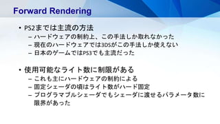 Forward Rendering
• PS2までは主流の方法
– ハードウェアの制約上、この手法しか取れなかった
– 現在のハードウェアでは3DSがこの手法しか使えない
– 日本のゲームではPS3でも主流だった
• 使用可能なライト数に制限がある
– これも主にハードウェアの制約による
– 固定シェーダの頃はライト数がハード固定
– プログラマブルシェーダでもシェーダに渡せるパラメータ数に
限界があった
 