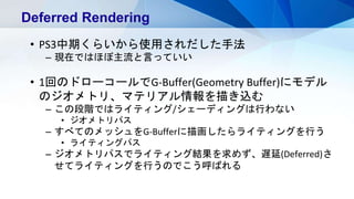 Deferred Rendering
• PS3中期くらいから使用されだした手法
– 現在ではほぼ主流と言っていい
• 1回のドローコールでG-Buffer(Geometry Buffer)にモデル
のジオメトリ、マテリアル情報を描き込む
– この段階ではライティング/シェーディングは行わない
• ジオメトリパス
– すべてのメッシュをG-Bufferに描画したらライティングを行う
• ライティングパス
– ジオメトリパスでライティング結果を求めず、遅延(Deferred)さ
せてライティングを行うのでこう呼ばれる
 