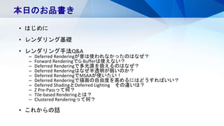 本日のお品書き
• はじめに
• レンダリング基礎
• レンダリング手法Q&A
– Deferred Renderingが昔は使われなかったのはなぜ？
– Forward RenderingでG-Bufferは使えない？
– Deferred Renderingで多光源を扱えるのはなぜ？
– Deferred Renderingはなぜ半透明が弱いのか？
– Deferred RenderingでMSAAが使いたい！
– Deferred Renderingで描画の自由度を高めるにはどうすればいい？
– Deferred ShadingとDeferred Lighting その違いは？
– Z Pre-Passって何？
– Tile-based Renderingとは？
– Clustered Renderingって何？
• これからの話
 