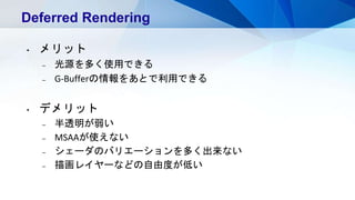 Deferred Rendering
• メリット
– 光源を多く使用できる
– G-Bufferの情報をあとで利用できる
• デメリット
– 半透明が弱い
– MSAAが使えない
– シェーダのバリエーションを多く出来ない
– 描画レイヤーなどの自由度が低い
 