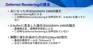 Deferred Renderingの歴史
• 元になったのはSIGGRAPH 1988の論文
– Michael Deering氏による
– この時はDeferred Renderingとは呼ばれず、G-Bufferも使ってい
ない
• G-Bufferに言及した論文はSIGGRAPH 1990の論文
– 斎藤隆文氏、高橋時市郎氏による
– この時もDeferred Renderingとは呼ばれていない
• 実際に使われ始めたのはPS3/Xbox360世代
– 最初の商用ゲームは『Killzone2』？
– なぜこの世代まで使われなかったのか？
 