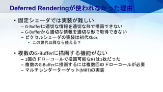 Deferred Renderingが使われなかった理由
• 固定シェーダでは実装が難しい
– G-Bufferに適切な情報を適切な形で描画できない
– G-Bufferから適切な情報を適切な形で取得できない
– ピクセルシェーダの実装は初代Xbox
• この世代以降なら使える？
• 複数のG-Bufferに描画する機能がない
– 1回のドローコールで描画可能なRTは1枚だった
– 複数のG-Bufferに描画するには複数回のドローコールが必要
– マルチレンダーターゲット(MRT)の実装
 