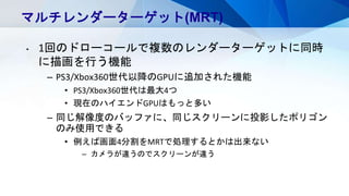 マルチレンダーターゲット(MRT)
• 1回のドローコールで複数のレンダーターゲットに同時
に描画を行う機能
– PS3/Xbox360世代以降のGPUに追加された機能
• PS3/Xbox360世代は最大4つ
• 現在のハイエンドGPUはもっと多い
– 同じ解像度のバッファに、同じスクリーンに投影したポリゴン
のみ使用できる
• 例えば画面4分割をMRTで処理するとかは出来ない
– カメラが違うのでスクリーンが違う
 