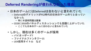 Deferred Renderingが使われなかった理由
• 日本のゲームにはDeferredは合わないと言われていた
– DeferredのデメリットがPS2時代の日本のゲーム作りと合ってい
なかった
• 特に半透明問題は顕著
– CEDEC 2010のパネルディスカッションでも話題に上がっていた
• ここでも日本のゲームに合わないと言われていた
• しかし、現在は多くのゲームが採用
– バイオハザード7
– ファイナルファンタジー15
– UE4採用タイトル など
 