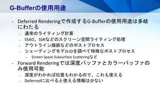 G-Bufferの使用用途
• Deferred Renderingで作成するG-Bufferの使用用途は多岐
にわたる
– 通常のライティング計算
– SSAO、SSRなどのスクリーン空間ライティング処理
– アウトライン描画などのポストプロセス
– シェーディングモデルIDを調べて特殊なポストプロセス
• Screen Space Subsurface Scatteringなど
• Forward Renderingでは深度バッファとカラーバッファの
み使用可能
– 深度がわかれば位置もわかるので、これも使える
– Deferredに比べると使える情報は少ない
 