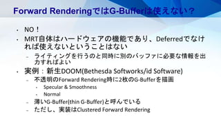 Forward RenderingではG-Bufferは使えない？
• NO！
• MRT自体はハードウェアの機能であり、Deferredでなけ
れば使えないということはない
– ライティングを行うのと同時に別のバッファに必要な情報を出
力すればよい
• 実例：新生DOOM(Bethesda Softworks/id Software)
– 不透明のForward Rendering時に2枚のG-Bufferを描画
• Specular & Smoothness
• Normal
– 薄いG-Buffer(thin G-Buffer)と呼んでいる
– ただし、実装はClustered Forward Rendering
 