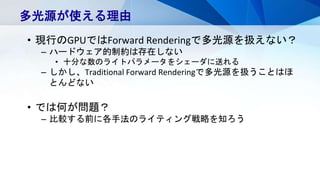 多光源が使える理由
• 現行のGPUではForward Renderingで多光源を扱えない？
– ハードウェア的制約は存在しない
• 十分な数のライトパラメータをシェーダに送れる
– しかし、Traditional Forward Renderingで多光源を扱うことはほ
とんどない
• では何が問題？
– 比較する前に各手法のライティング戦略を知ろう
 