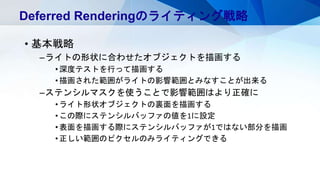 • 基本戦略
–ライトの形状に合わせたオブジェクトを描画する
•深度テストを行って描画する
•描画された範囲がライトの影響範囲とみなすことが出来る
–ステンシルマスクを使うことで影響範囲はより正確に
•ライト形状オブジェクトの裏面を描画する
•この際にステンシルバッファの値を1に設定
•表面を描画する際にステンシルバッファが1ではない部分を描画
•正しい範囲のピクセルのみライティングできる
Deferred Renderingのライティング戦略
 