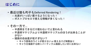 はじめに
• 最近は猫も杓子もDeferred Rendering！
– 光源がいっぱい置けるようになった！
– ポストプロセスで使える情報が多くなった！
• その一方で…
– 半透明をできるだけ使わないでと言われる
– 不透明マテリアルより半透明マテリアルのほうが出来ることが
少ない
– 描画の自由度が低すぎない？
• キャラ固有のライトが使えない or 使えるけど制限あり
• キャラを描画する前にパーティクル描画したいのに出来ない
 