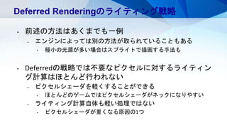 Deferred Renderingのライティング戦略
• 前述の方法はあくまでも一例
– エンジンによっては別の方法が取られていることもある
• 極小の光源が多い場合はスプライトで描画する手法も
• Deferredの戦略では不要なピクセルに対するライティン
グ計算はほとんど行われない
– ピクセルシェーダを軽くすることができる
• ほとんどのゲームではピクセルシェーダがネックになりやすい
– ライティング計算自体も軽い処理ではない
• ピクセルシェーダが重くなる原因の1つ
 