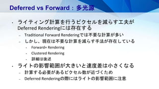 Deferred vs Forward：多光源
• ライティング計算を行うピクセルを減らす工夫が
Deferred Renderingには存在する
– Traditional Forward Renderingでは不要な計算が多い
– しかし、現在は不要な計算を減らす手法が存在している
• Forward+ Rendering
• Clustered Rendering
• 詳細は後述
• ライトの影響範囲が大きいと速度差は小さくなる
– 計算する必要があるピクセル数が近づくため
– Deferred Renderingの際にはライトの影響範囲に注意
 