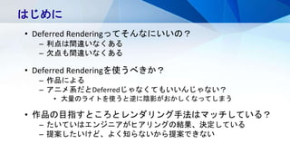 はじめに
• Deferred Renderingってそんなにいいの？
– 利点は間違いなくある
– 欠点も間違いなくある
• Deferred Renderingを使うべきか？
– 作品による
– アニメ系だとDeferredじゃなくてもいいんじゃない？
• 大量のライトを使うと逆に陰影がおかしくなってしまう
• 作品の目指すところとレンダリング手法はマッチしている？
– たいていはエンジニアがヒアリングの結果、決定している
– 提案したいけど、よく知らないから提案できない
 