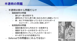 半透明の問題
• 半透明は昔から問題だらけ
– 描画順序の問題
• 誰もが一度は苦労する
• 通常はカメラから見て奥にあるものから描画していく
• 例：水に下半身が浸かっているクリスタルボーイ
– 水とクリボー、どちらを先に描画します？
– 処理負荷の問題
• 描画対象のRTから今のカラーを取得する
• 描画するカラーとRTのカラーをブレンド
• 描画対象のRTにブレンドしたカラーをコピー
• RTへのアクセスが2回発生する
• Deferredでの問題はこれらではない
 