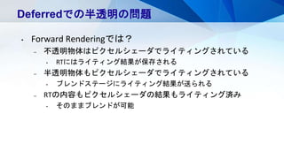 Deferredでの半透明の問題
• Forward Renderingでは？
– 不透明物体はピクセルシェーダでライティングされている
• RTにはライティング結果が保存される
– 半透明物体もピクセルシェーダでライティングされている
• ブレンドステージにライティング結果が送られる
– RTの内容もピクセルシェーダの結果もライティング済み
• そのままブレンドが可能
 