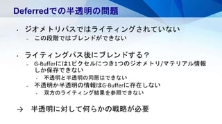 Deferredでの半透明の問題
• ジオメトリパスではライティングされていない
– この段階ではブレンドができない
• ライティングパス後にブレンドする？
– G-Bufferには1ピクセルにつき1つのジオメトリ/マテリアル情報
しか保存できない
• 不透明と半透明の同居はできない
– 不透明か半透明の情報はG-Bufferに存在しない
• 双方のライティング結果を参照できない
→ 半透明に対して何らかの戦略が必要
 