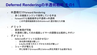 Deferred Renderingの半透明戦略 その1
• 半透明だけForward Rendering
– 多くの描画エンジンで採用している手法
– Forwardでも描画順序は不透明→半透明
• この不透明描画部分のみDeferredに置き換えた印象
• メリット
– 屈折表現が可能
– 半透明に関してのみ描画レイヤーの調整は比較的しやすい
• デメリット
– Deferredのメリットは活かせない
• 多光源の実装は難しい
• G-Bufferを使うポストプロセス対応が難しい
– シェーダが増える
• 同じ処理でもForward用とDeferred用を用意する必要がある
 