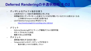 Deferred Renderingの半透明戦略 その2
• ディザによるアルファ抜きを使う
– 16色時代のドット絵の半透明表現と同じ手法
– 時間軸方向にディザパターンを変えていけば穴が開いているだけには見えなくなる
• この場合はTemporal AAを使う必要がある
– UE4ではDitherTemporalAAと呼ばれている
• http://monsho.blog63.fc2.com/blog-entry-148.html
• メリット
– Deferred Renderingのライティング機能がフルに使用可能
– ポストプロセスにも対応
– 戦略 その1と共存可能
• デメリット
– 透明度が変化する状況に弱い
– Temporal AAによるゴースティングが目立つ
• 動きの激しいVFXでは使用しづらい
 