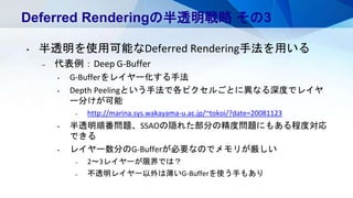 Deferred Renderingの半透明戦略 その3
• 半透明を使用可能なDeferred Rendering手法を用いる
– 代表例：Deep G-Buffer
• G-Bufferをレイヤー化する手法
• Depth Peelingという手法で各ピクセルごとに異なる深度でレイヤ
ー分けが可能
– http://marina.sys.wakayama-u.ac.jp/~tokoi/?date=20081123
• 半透明順番問題、SSAOの隠れた部分の精度問題にもある程度対応
できる
• レイヤー数分のG-Bufferが必要なのでメモリが厳しい
– 2～3レイヤーが限界では？
– 不透明レイヤー以外は薄いG-Bufferを使う手もあり
 