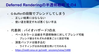 Deferred Renderingの半透明戦略 その4
• G-Bufferの段階でブレンドしてしまう
– 正しい結果にはならない
– 使い道を限定すれば悪くない手法
• 代表例：バイオハザード7の水
– ベースカラーと法線を不透明物体に対してブレンド可能
• ブレンド値はそれぞれの要素ごとに設定可能
– 深度バッファは描き込む
• ライティングは水の位置を用いて行われる
– https://cedil.cesa.or.jp/cedil_sessions/view/1488
 