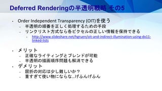 Deferred Renderingの半透明戦略 その5
• Order Independent Transparency (OIT)を使う
– 半透明の順番を正しく処理するための手段
– リンクリスト方式なら各ピクセルの正しい情報を保持できる
• http://www.slideshare.net/hgruen/oit-and-indirect-illumination-using-dx11-
linked-lists
• メリット
– 正確なライティングとブレンドが可能
– 半透明の描画順序問題も解消できる
• デメリット
– 屈折の対応は少し難しいか？
– 重すぎて使い物にならな…げふんげふん
 